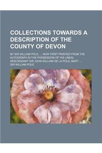Collections Towards a Description of the County of Devon; By Sir William Pole, ... Now First Printed from the Autograph in the Possession of His Linea