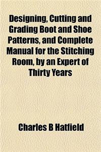 Designing, Cutting and Grading Boot and Shoe Patterns, and Complete Manual for the Stitching Room, by an Expert of Thirty Years