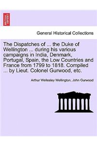 Dispatches of ... the Duke of Wellington ... during his various campaigns in India, Denmark, Portugal, Spain, the Low Countries and France from 1799 to 1818. Compiled ... by Lieut. Colonel Gurwood, etc.