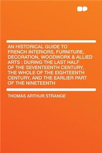 An Historical Guide to French Interiors, Furniture, Decoration, Woodwork & Allied Arts: During the Last Half of the Seventeenth Century, the Whole of the Eighteenth Century, and the Earlier Part of the Nineteenth: During the Last Half of the Seventeenth Century, the Whole of the Eighteenth Century, and the Earlier Part of the Nineteenth