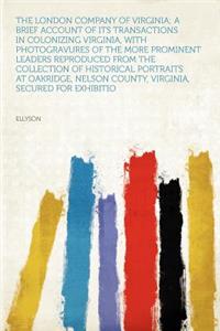 The London Company of Virginia; A Brief Account of Its Transactions in Colonizing Virginia, with Photogravures of the More Prominent Leaders Reproduced from the Collection of Historical Portraits at Oakridge, Nelson County, Virginia, Secured for Ex