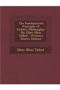 The Fundamental Principle of Fichte's Philosophy: By Ellen Bliss Talbot - Primary Source Edition