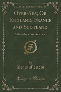 Over-Sea; Or England, France and Scotland: As Seen by a Live American (Classic Reprint)