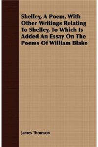 Shelley, a Poem, with Other Writings Relating to Shelley, to Which Is Added an Essay on the Poems of William Blake