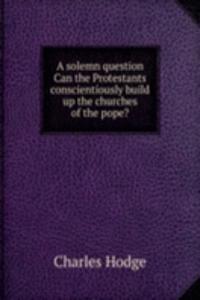 solemn question Can the Protestants conscientiously build up the churches of the pope?