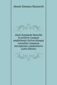 Alexii Symmachi Mazochii In mvtilvm Campani amphitheatri titvlvm aliasque nonnullas Campanas inscriptiones commentarivs (Latin Edition)