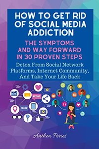 How To Get Rid Of Social Media Addiction: The Symptoms And Way Forward In 30 Proven Steps: Detox From Social Network Platforms, Internet Community, And Take Your Life Back