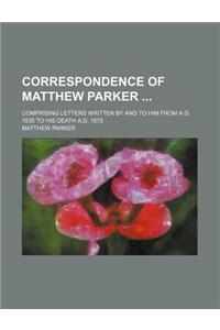 Correspondence of Matthew Parker; Comprising Letters Written by and to Him from A.D. 1535 to His Death A.D. 1575