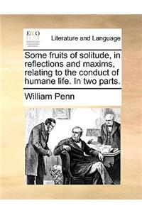 Some Fruits of Solitude, in Reflections and Maxims, Relating to the Conduct of Humane Life. in Two Parts.