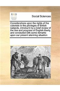 Considerations upon the rights of the colonists to the privileges of British subjects, introduc'd by a brief review of the rise and progress of English liberty, and concluded with some remarks upon our present alarming situation