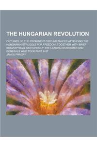 The Hungarian Revolution; Outlines of the Prominent Circumstances Attending the Hungarian Struggle for Freedom; Together with Brief Biographical Sketc