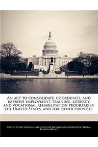 ACT to Consolidate, Coordinate, and Improve Employment, Training, Literacy, and Vocational Rehabilitation Programs in the United States, and for Other Purposes.