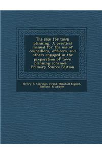 The Case for Town Planning. a Practical Manual for the Use of Councillors, Officers, and Others Engaged in the Preparation of Town Planning Schemes