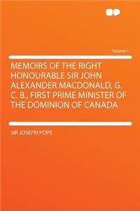 Memoirs of the Right Honourable Sir John Alexander Macdonald, G. C. B., First Prime Minister of the Dominion of Canada Volume 1