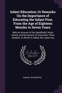 Infant Education; Or Remarks On the Importance of Educating the Infant Poor, From the Age of Eighteen Months to Seven Years