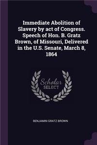 Immediate Abolition of Slavery by act of Congress. Speech of Hon. B. Gratz Brown, of Missouri, Delivered in the U.S. Senate, March 8, 1864