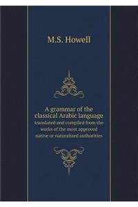 A grammar of the classical Arabic language translated and compiled from the works of the most approved native or naturalized authorities