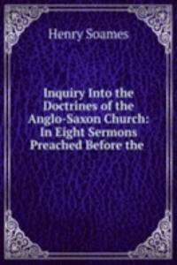 Inquiry Into the Doctrines of the Anglo-Saxon Church: In Eight Sermons Preached Before the .