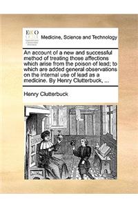 Account of a New and Successful Method of Treating Those Affections Which Arise from the Poison of Lead; To Which Are Added General Observations on the Internal Use of Lead as a Medicine. by Henry Clutterbuck, ...