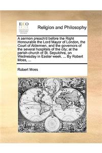A Sermon Preach'd Before the Right Honourable the Lord Mayor of London, the Court of Aldermen, and the Governors of the Several Hospitals of the City; At the Parish-Church of St. Sepulchre, on Wednesday in Easter Week. ... by Robert Moss, ...