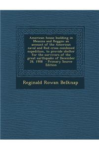 American House Building in Messina and Reggio; An Account of the American Naval and Red Cross Combined Expedition, to Provide Shelter for the Survivors of the Great Earthquake of December 28, 1908