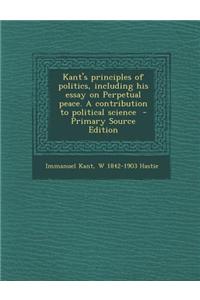 Kant's Principles of Politics, Including His Essay on Perpetual Peace. a Contribution to Political Science