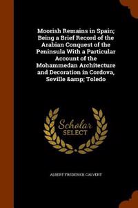 Moorish Remains in Spain; Being a Brief Record of the Arabian Conquest of the Peninsula with a Particular Account of the Mohammedan Architecture and D