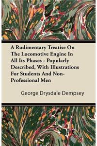 A Rudimentary Treatise on the Locomotive Engine in All Its Phases - Popularly Described, with Illustrations for Students and Non-Professional Men