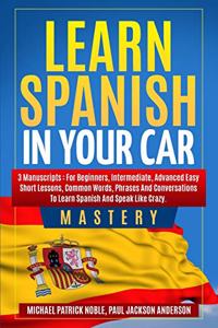 Learn Spanish in Your Car Mastery: 3 Manuscripts: For Beginners, Intermediate, Advanced Easy Short Lessons, Common Words, Phrases And Conversations To Learn Spanish And Speak Like Cra