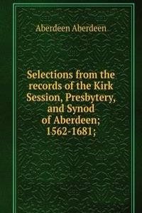 Selections from the records of the Kirk Session, Presbytery, and Synod of Aberdeen; 1562-1681;
