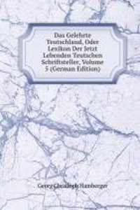 Das Gelehrte Teutschland, Oder Lexikon Der Jetzt Lebenden Teutschen Schriftsteller, Volume 5 (German Edition)