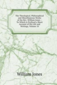 Theological, Philosophical and Miscellaneous Works of the Rev. William Jones .: To Which Is Prefixed a Short Account of His Life and Writings, Volume 10