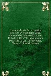 Correspondencia De La Legacion Mexicana En Washington Con El Ministerio De Relacions Exteriores De La Republica Y El Departamento De Estado De Los . De Hapsburgo, Volume 1 (Spanish Edition)