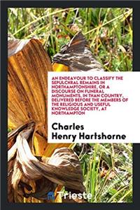 Endeavour to Classify the Sepulchral Remains in Northamptonshire, or a Discourse on Funeral Monuments, in Than Country, Delivered Before the Members of the Religious and Useful Knowledge Society, at Northampton