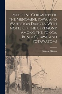 Medicine Ceremony of the Menomini, Iowa, and Wahpeton Dakota, With Notes On the Ceremony Among the Ponca, Bungi Ojibwa, and Potawatomi