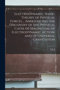 Electrodynamic Wave-theory of Physical Forces ... Announcing the Discovery of the Physical Cause of Magnetism, of Electrodynamic Action, and of Universal Gravitation
