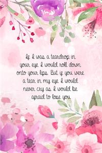 If I was a teardrop in your eye I would roll down onto your lips. But if you were a tear in my eye I would never cry as I would be afraid to lose you.