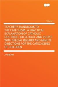 Teacher's Handbook to the Catechism: A Practical Explanation of Catholic Doctrine for School and Pulpit with Special Regard and Minute Directions for the Catechizing of Children Volume 1