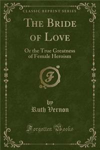 The Bride of Love: Or the True Greatness of Female Heroism (Classic Reprint)