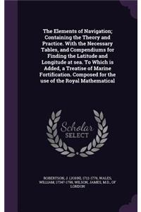 The Elements of Navigation; Containing the Theory and Practice. With the Necessary Tables, and Compendiums for Finding the Latitude and Longitude at sea. To Which is Added, a Treatise of Marine Fortification. Composed for the use of the Royal Mathe