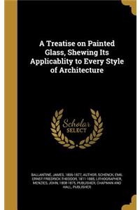 A Treatise on Painted Glass, Shewing Its Applicablity to Every Style of Architecture