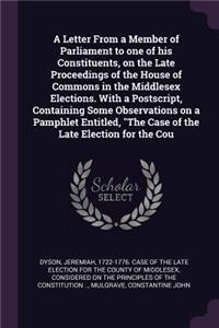 A Letter From a Member of Parliament to one of his Constituents, on the Late Proceedings of the House of Commons in the Middlesex Elections. With a Postscript, Containing Some Observations on a Pamphlet Entitled, The Case of the Late Election for t