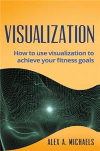 Visualization: How to Use Visualization to Achieve Your Fitness Goals