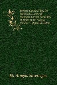 Proceso Contra El Rey De Mallorca D. Jaime Iii: Mandado Formar Por El Rey D. Pedro IV De Aragon, Volume 31 (Spanish Edition)