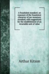 fraudulent standard; an exposure of the fraudulent character of our monetary standard, with suggestions for the establishment of an invariable unit of value