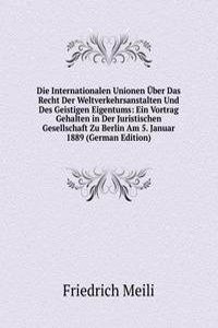 Die Internationalen Unionen Uber Das Recht Der Weltverkehrsanstalten Und Des Geistigen Eigentums: Ein Vortrag Gehalten in Der Juristischen Gesellschaft Zu Berlin Am 5. Januar 1889 (German Edition)