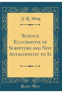 Science Elucidative of Scripture and Not Antagonistic to It (Classic Reprint)