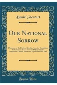 Our National Sorrow: Discourse on the Death of Abraham Lincoln, Containing the Substance of Two Sermons Delivered in the Presbyterian Church, Johnstown, April 16 and 19, 1865 (Classic Reprint)
