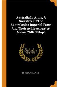 Australia in Arms, a Narrative of the Australasian Imperial Force and Their Achievement at Anzac, with 9 Maps