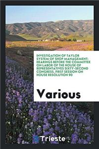 Investigation of Taylor System of Shop Management: Hearings Before the Committee on Labor of the House of Representatives sixty-second congress, first